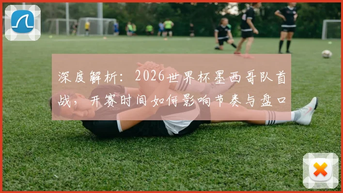 深度解析：2026世界杯墨西哥队首战，开赛时间如何影响节奏与盘口