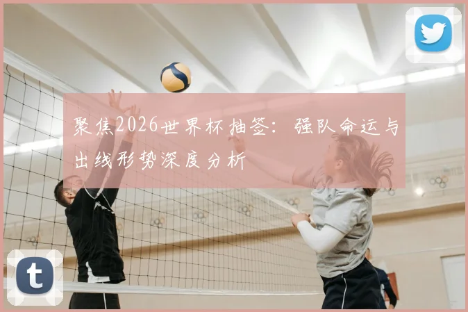 聚焦2026世界杯抽签：强队命运与出线形势深度分析
