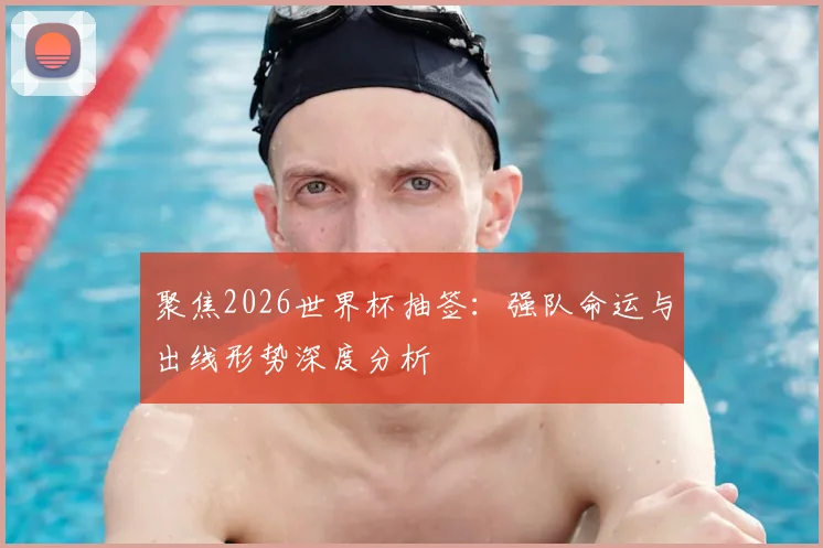 聚焦2026世界杯抽签：强队命运与出线形势深度分析