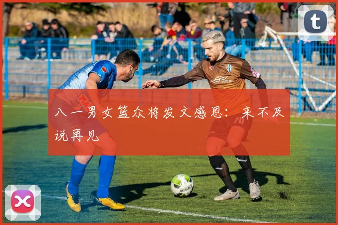 八一男女篮众将发文感恩：来不及说再见