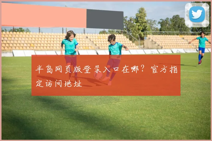 半岛网页版登录入口在哪？官方指定访问地址